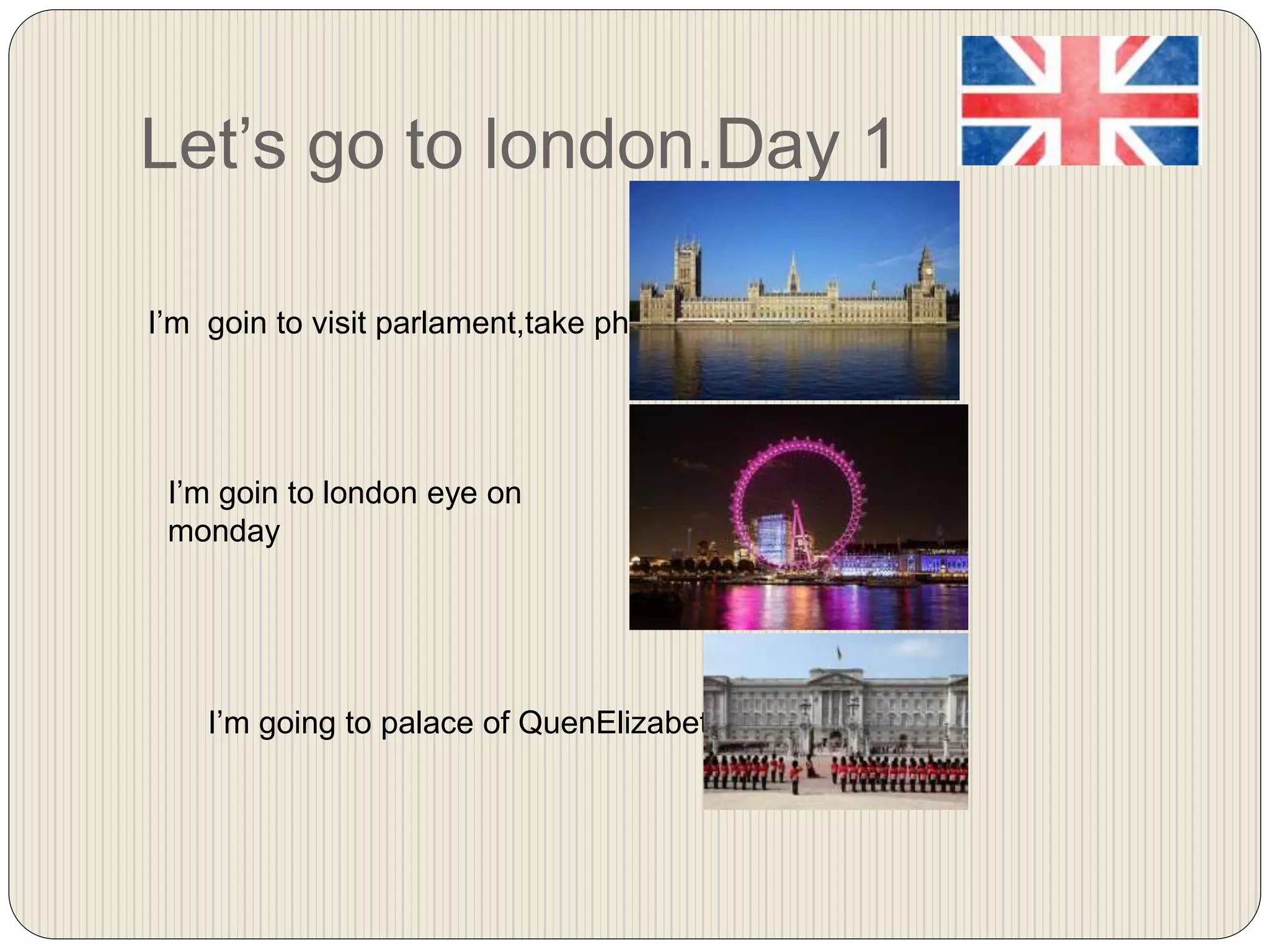 Let’s go to london.Day 1
I’m goin to visit parlament,take photos
I’m goin to london eye on
monday
I’m going to palace of QuenElizabeth 2