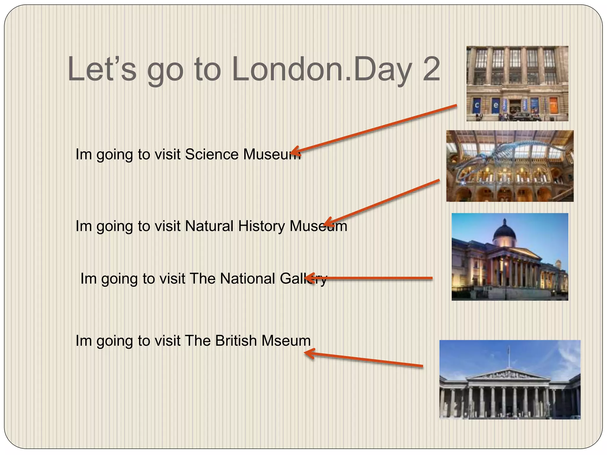 Let’s go to London.Day 2
Im going to visit Science Museum
Im going to visit Natural History Museum
Im going to visit The National Gallery
Im going to visit The British Mseum