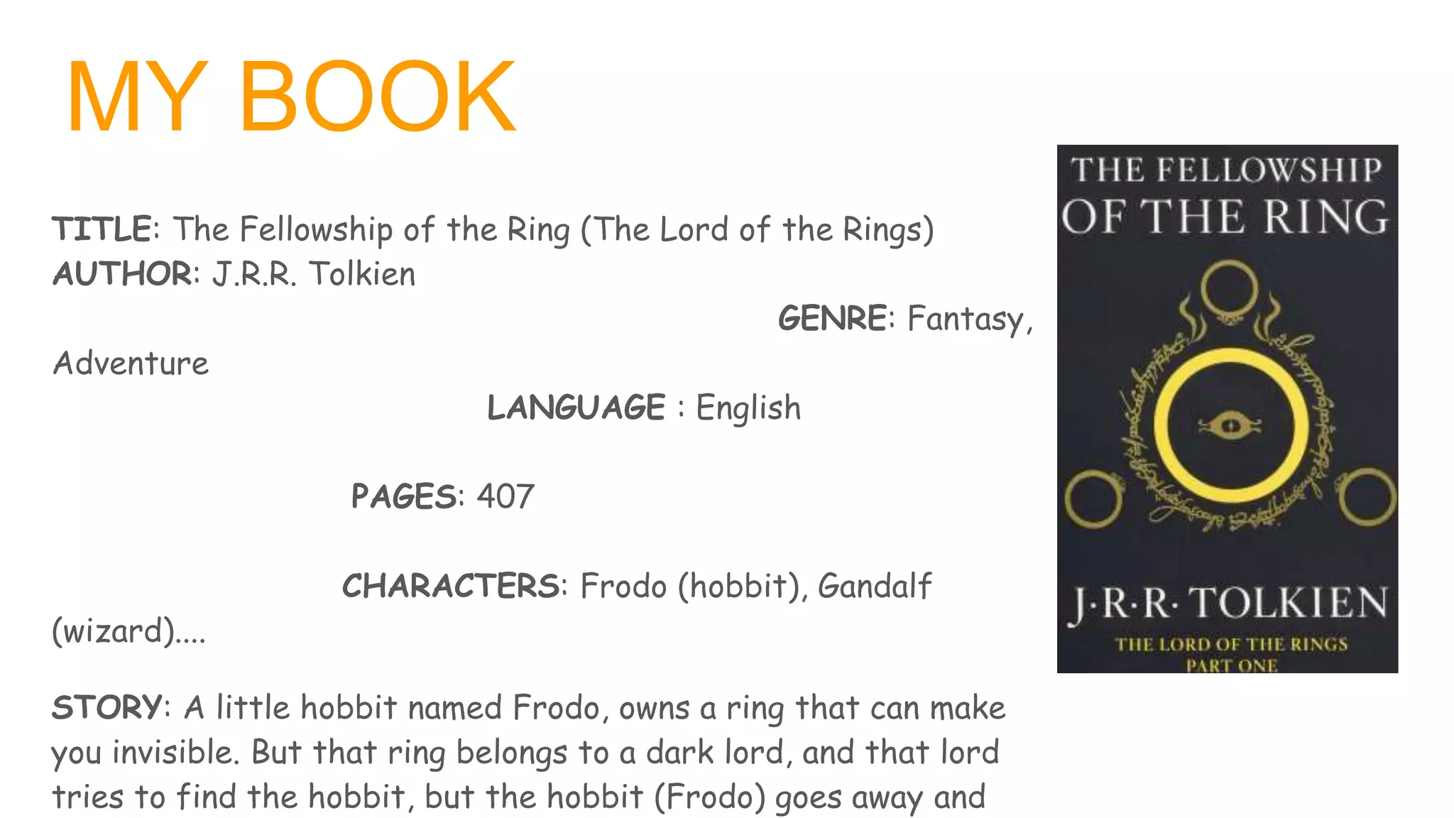 MY BOOK
TITLE: The Fellowship of the Ring (The Lord of the Rings)
AUTHOR: J.R.R. Tolkien
GENRE: Fantasy,
Adventure
LANGUAGE : English
PAGES: 407
CHARACTERS: Frodo (hobbit), Gandalf
(wizard)....
STORY: A little hobbit named Frodo, owns a ring that can make
you invisible. But that ring belongs to a dark lord, and that lord
tries to find the hobbit, but the hobbit (Frodo) goes away and
 