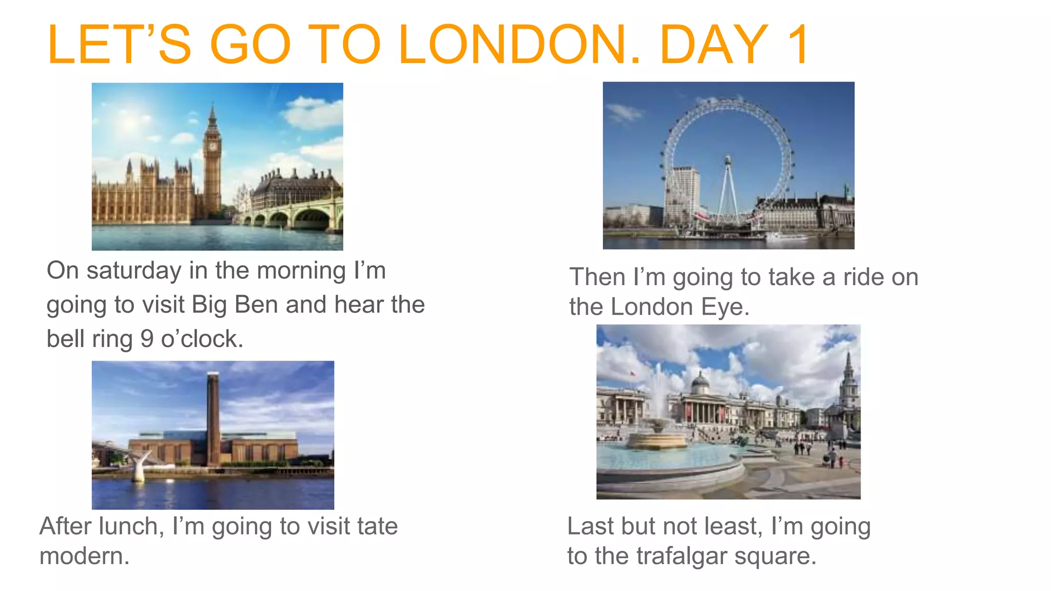 LET’S GO TO LONDON. DAY 1
On saturday in the morning I’m
going to visit Big Ben and hear the
bell ring 9 o’clock.
Then I’m going to take a ride on
the London Eye.
After lunch, I’m going to visit tate
modern.
Last but not least, I’m going
to the trafalgar square.
 
