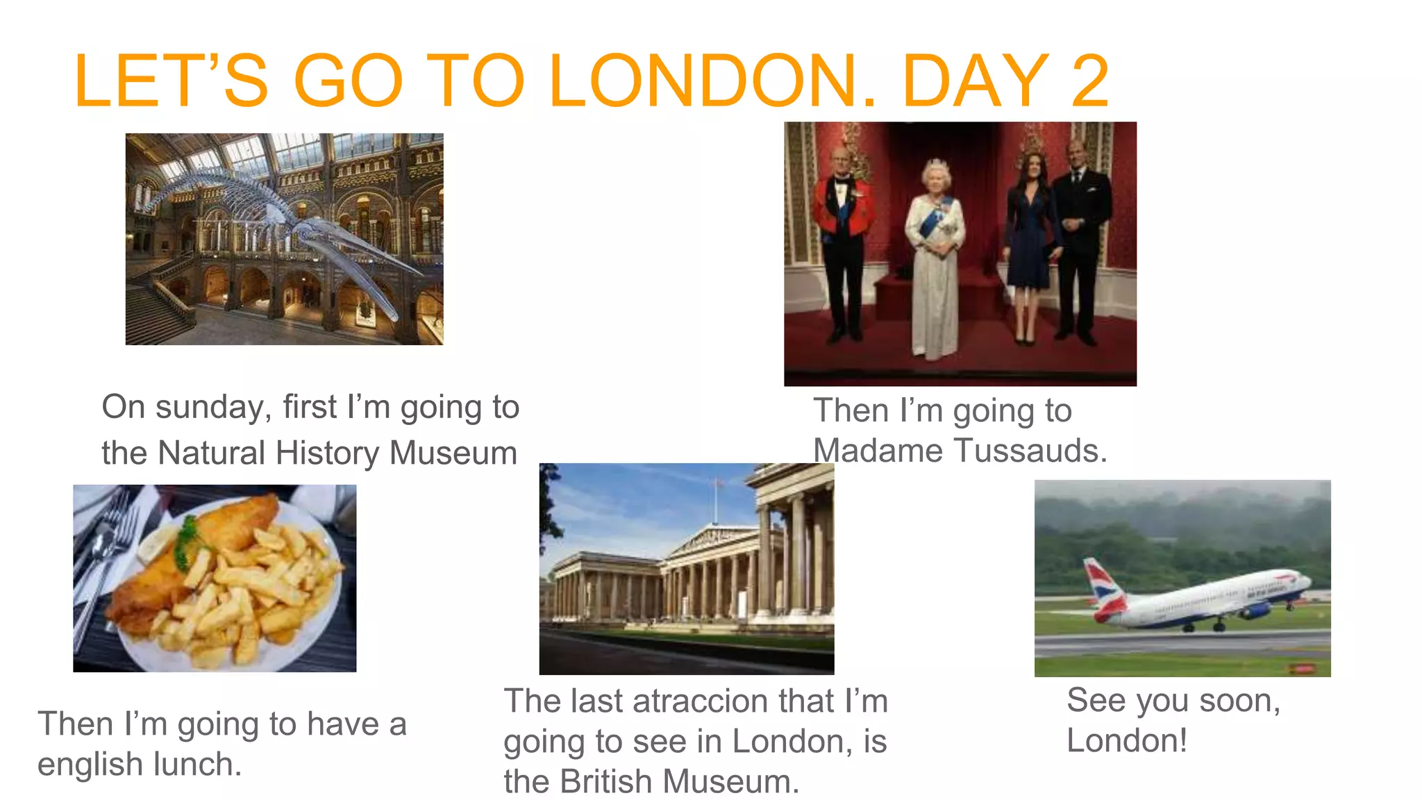 LET’S GO TO LONDON. DAY 2
On sunday, first I’m going to
the Natural History Museum
Then I’m going to
Madame Tussauds.
Then I’m going to have a
english lunch.
The last atraccion that I’m
going to see in London, is
the British Museum.
See you soon,
London!
 
