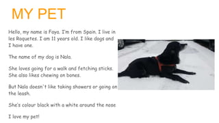 MY PET
Hello, my name is Faya. I’m from Spain. I live in
les Roquetes. I am 11 years old. I like dogs and
I have one.
The ...