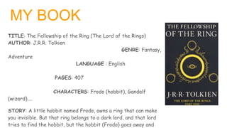 MY BOOK
TITLE: The Fellowship of the Ring (The Lord of the Rings)
AUTHOR: J.R.R. Tolkien
GENRE: Fantasy,
Adventure
LANGUAG...