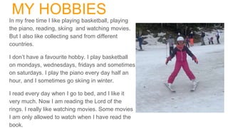 MY HOBBIES
In my free time I like playing basketball, playing
the piano, reading, skiing and watching movies.
But I also like collecting sand from different
countries.
I don’t have a favourite hobby. I play basketball
on mondays, wednesdays, fridays and sometimes
on saturdays. I play the piano every day half an
hour, and I sometimes go skiing in winter.
I read every day when I go to bed, and I like it
very much. Now I am reading the Lord of the
rings. I really like watching movies. Some movies
I am only allowed to watch when I have read the
book.
 