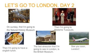 LET’S GO TO LONDON. DAY 2
On sunday, first I’m going to
the Natural History Museum
Then I’m going to
Madame Tussauds.
Then I’m going to have a
english lunch.
The last atraccion that I’m
going to see in London, is
the British Museum.
See you soon,
London!
 