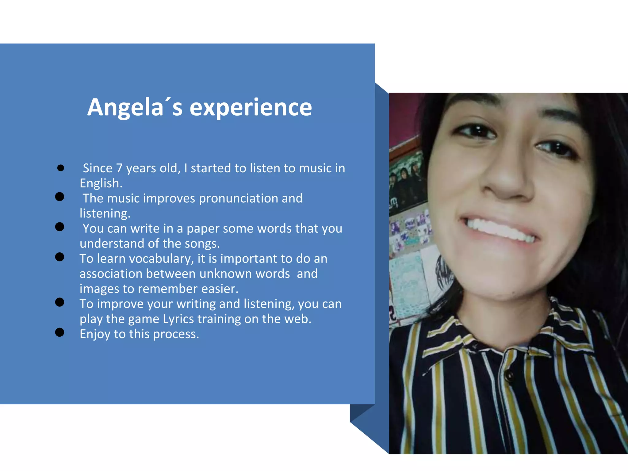 Angela´s experience
● Since 7 years old, I started to listen to music in
English.
● The music improves pronunciation and
listening.
● You can write in a paper some words that you
understand of the songs.
● To learn vocabulary, it is important to do an
association between unknown words and
images to remember easier.
● To improve your writing and listening, you can
play the game Lyrics training on the web.
● Enjoy to this process.
 