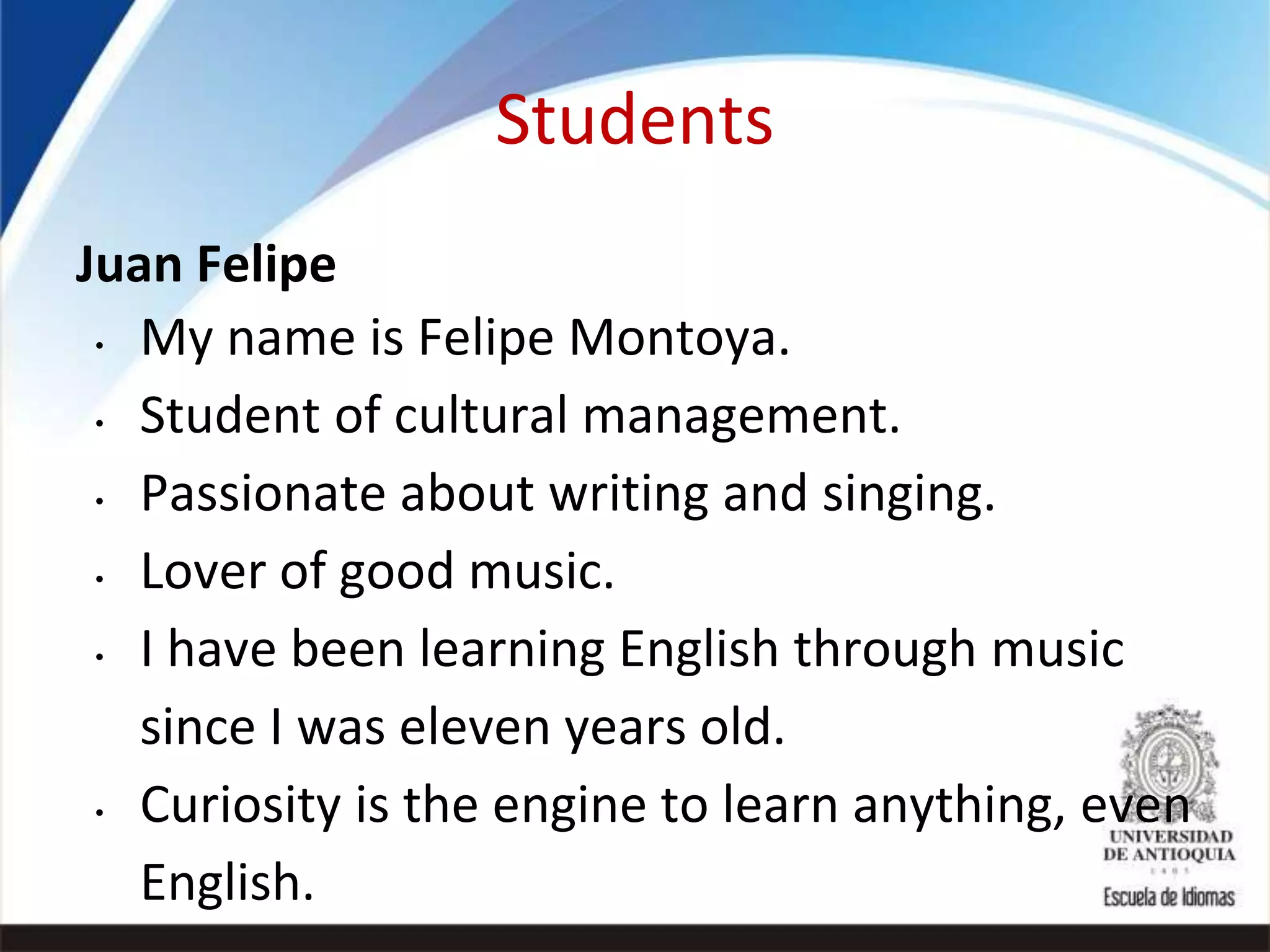 Students
Juan Felipe
• My name is Felipe Montoya.
• Student of cultural management.
• Passionate about writing and singing.
• Lover of good music.
• I have been learning English through music
since I was eleven years old.
• Curiosity is the engine to learn anything, even
English.
 