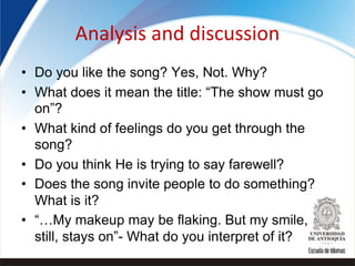 Analysis and discussion
• Do you like the song? Yes, Not. Why?
• What does it mean the title: “The show must go
on”?
• What kind of feelings do you get through the
song?
• Do you think He is trying to say farewell?
• Does the song invite people to do something?
What is it?
• “…My makeup may be flaking. But my smile,
still, stays on”- What do you interpret of it?
 