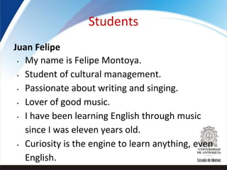 Students
Juan Felipe
• My name is Felipe Montoya.
• Student of cultural management.
• Passionate about writing and singing.
• Lover of good music.
• I have been learning English through music
since I was eleven years old.
• Curiosity is the engine to learn anything, even
English.
 