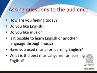 Asking questions to the audience
• How are you feeling today?
• Do you like English?
• Do you like music?
• Is it posible to learn English or another
language through music?
• Have you used music for learning English?
• What is the best musical genre for learning
English?
 