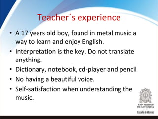 Teacher´s experience
• A 17 years old boy, found in metal music a
way to learn and enjoy English.
• Interpretation is the key. Do not translate
anything.
• Dictionary, notebook, cd-player and pencil
• No having a beautiful voice.
• Self-satisfaction when understanding the
music.
 
