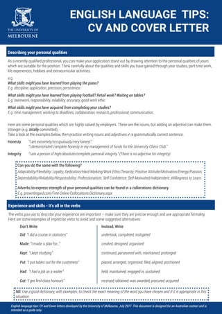 ENGLISH LANGUAGE TIPS:
CV AND COVER LETTER
English language tips: CV and Cover letters developed by the University of Melbourne, July 2017. This document is designed for an Australian context and is
intended as a guide only.
Describing your personal qualities
As a recently qualified professional, you can make your application stand out by drawing attention to the personal qualities of yours
which are suitable for the position. Think carefully about the qualities and skills you have gained through your studies, part time work,
life experiences, hobbies and extracurricular activities.
e.g.
What skills might you have learned from playing the piano?
E.g. discipline, application, precision, persistence.
What skills might you have learned from playing football? Retail work? Waiting on tables?
E.g. teamwork, responsibility, reliability, accuracy, good work ethic.
What skills might you have acquired from completing your studies?
E.g. time management, working to deadlines, collaboration, research, professional communication.
Here are some personal qualities which are highly valued by employers. These are the nouns, but adding an adjective can make them
stronger (e.g. totally committed).
Take a look at the examples below, then practice writing nouns and adjectives in a grammatically correct sentence.
Honesty “I am extremely/scrupulously/very honest.”
“I demonstrated complete honesty in my management of funds for the University Chess Club.”
Integrity “I am a person of high/absolute/complete personal integrity.” (There is no adjective for integrity)
Can you do the same with the following?
Adaptability/Flexibility; Loyalty; Dedication/Hard-Working/Work Ethic/Tenacity; Positive Attitude/Motivation/Energy/Passion;
Dependability/Reliability/Responsibility; Professionalism; Self-Confidence; Self-Motivated/Independent; Willingness to Learn.
Adverbs to express strength of your personal qualities can be found in a collocations dictionary.
E.g. prowritingaid.com/Free-Online-Collocations-Dictionary.aspx
Experience and skills - It’s all in the verbs
The verbs you use to describe your experience are important – make sure they are precise enough and use appropriate formality.
Here are some examples of imprecise verbs to avoid and some suggested alternatives:
Don’t Write Instead, Write
Did: “I did a course in statistics” undertook, completed, instigated
Made: “I made a plan for…” created, designed, organised
Kept: “I kept studying” continued, persevered with, maintained, prolonged
Put: “I put tables out for the customers” placed, arranged, organised, filed, aligned, positioned
Had: “I had a job as a waiter” held, maintained, engaged in, sustained
Got: “I got first class honours” received, obtained, was awarded, procured, acquired
NB: Use a good dictionary, with examples, to check the exact meaning of the word you have chosen and if it is appropriate in this
situation.
 