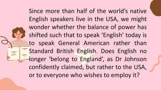 Since more than half of the world’s native
English speakers live in the USA, we might
wonder whether the balance of power has
shifted such that to speak ‘English’ today is
to speak General American rather than
Standard British English. Does English no
longer ‘belong to England’, as Dr Johnson
confidently claimed, but rather to the USA,
or to everyone who wishes to employ it?
 