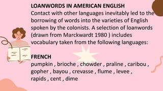LOANWORDS IN AMERICAN ENGLISH
Contact with other languages inevitably led to the
borrowing of words into the varieties of English
spoken by the colonists. A selection of loanwords
(drawn from Marckwardt 1980 ) includes
vocabulary taken from the following languages:
FRENCH
pumpkin , brioche , chowder , praline , caribou ,
gopher , bayou , crevasse , flume , levee ,
rapids , cent , dime
 