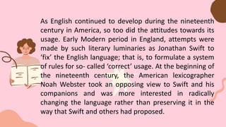 As English continued to develop during the nineteenth
century in America, so too did the attitudes towards its
usage. Early Modern period in England, attempts were
made by such literary luminaries as Jonathan Swift to
‘fix’ the English language; that is, to formulate a system
of rules for so- called ‘correct’ usage. At the beginning of
the nineteenth century, the American lexicographer
Noah Webster took an opposing view to Swift and his
companions and was more interested in radically
changing the language rather than preserving it in the
way that Swift and others had proposed.
 