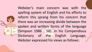 Webster’s main concern was with the
spelling system of English and his efforts to
reform this sprang from his concern that
there was an increasing divide between the
spoken and written forms of the language
(Simpson 1986 : 58). In his Compendious
Dictionary of the English Language,
Webster expressed his views as follows:
 