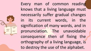 Every man of common reading
knows that a living language must
necessarily suffer gradual changes
in its current words, in the
signification of many words, and in
pronunciation. The unavoidable
consequence then of fixing the
orthography of a living language, is
to destroy the use of the alphabet.
 
