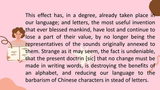 This effect has, in a degree, already taken place in
our language; and letters, the most useful invention
that ever blessed mankind, have lost and continue to
lose a part of their value, by no longer being the
representatives of the sounds originally annexed to
them. Strange as it may seem, the fact is undeniable,
that the present doctrin [sic] that no change must be
made in writing words, is destroying the benefits of
an alphabet, and reducing our language to the
barbarism of Chinese characters in stead of letters.
 