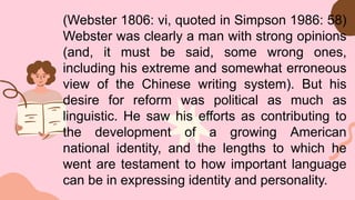 (Webster 1806: vi, quoted in Simpson 1986: 58)
Webster was clearly a man with strong opinions
(and, it must be said, some wrong ones,
including his extreme and somewhat erroneous
view of the Chinese writing system). But his
desire for reform was political as much as
linguistic. He saw his efforts as contributing to
the development of a growing American
national identity, and the lengths to which he
went are testament to how important language
can be in expressing identity and personality.
 
