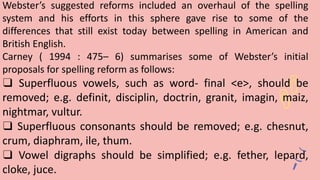 Webster’s suggested reforms included an overhaul of the spelling
system and his efforts in this sphere gave rise to some of the
differences that still exist today between spelling in American and
British English.
Carney ( 1994 : 475– 6) summarises some of Webster’s initial
proposals for spelling reform as follows:
❑ Superfluous vowels, such as word- final <e>, should be
removed; e.g. definit, disciplin, doctrin, granit, imagin, maiz,
nightmar, vultur.
❑ Superfluous consonants should be removed; e.g. chesnut,
crum, diaphram, ile, thum.
❑ Vowel digraphs should be simplified; e.g. fether, lepard,
cloke, juce.
 