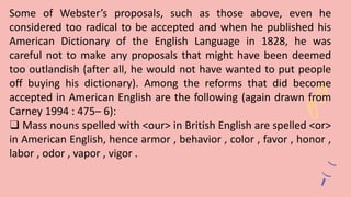 Some of Webster’s proposals, such as those above, even he
considered too radical to be accepted and when he published his
American Dictionary of the English Language in 1828, he was
careful not to make any proposals that might have been deemed
too outlandish (after all, he would not have wanted to put people
off buying his dictionary). Among the reforms that did become
accepted in American English are the following (again drawn from
Carney 1994 : 475– 6):
❑ Mass nouns spelled with <our> in British English are spelled <or>
in American English, hence armor , behavior , color , favor , honor ,
labor , odor , vapor , vigor .
 