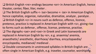❑ British English <re> endings become <er> in American English, hence
theater, center, fiber, liter, meter .
❑ The British English suffix <- ise> become <- ize> in American English,
hence capitalize, organize, naturalize, dramatize, analyze , paralyze .
❑ British English <c> in nouns such as defence, offence, licence,
pretence, practice is replaced in American English with <s>, giving rise
to forms such as defense , offense, license, pretense, practise.
❑ The digraphs <ae> and <oe> in Greek and Latin loanwords are
replaced in American English by <e>, e.g. anaemia/ anemia,
anaesthetic/ anesthetic, diarrhoea/ diarrhea, encyclopaedia/
encyclopedia, mediaeval/ medieval .
❑ Double consonants in unstressed syllables in British English are
often single in American English, e.g. traveler, counselor, worshiping.
 
