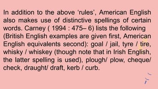In addition to the above ‘rules’, American English
also makes use of distinctive spellings of certain
words. Carney ( 1994 : 475– 6) lists the following
(British English examples are given first, American
English equivalents second): goal / jail, tyre / tire,
whisky / whiskey (though note that in Irish English,
the latter spelling is used), plough/ plow, cheque/
check, draught/ draft, kerb / curb.
 