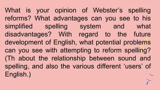 What is your opinion of Webster’s spelling
reforms? What advantages can you see to his
simplified spelling system and what
disadvantages? With regard to the future
development of English, what potential problems
can you see with attempting to reform spelling?
(Th about the relationship between sound and
spelling, and also the various different ‘users’ of
English.)
 