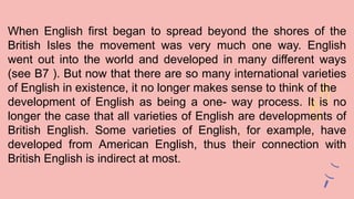 When English first began to spread beyond the shores of the
British Isles the movement was very much one way. English
went out into the world and developed in many different ways
(see B7 ). But now that there are so many international varieties
of English in existence, it no longer makes sense to think of the
development of English as being a one- way process. It is no
longer the case that all varieties of English are developments of
British English. Some varieties of English, for example, have
developed from American English, thus their connection with
British English is indirect at most.
 