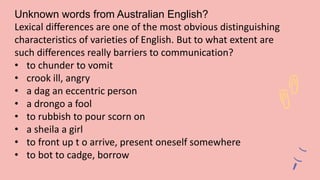 Unknown words from Australian English?
Lexical differences are one of the most obvious distinguishing
characteristics of varieties of English. But to what extent are
such differences really barriers to communication?
• to chunder to vomit
• crook ill, angry
• a dag an eccentric person
• a drongo a fool
• to rubbish to pour scorn on
• a sheila a girl
• to front up t o arrive, present oneself somewhere
• to bot to cadge, borrow
 