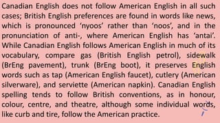 Canadian English does not follow American English in all such
cases; British English preferences are found in words like news,
which is pronounced ‘nyoos’ rather than ‘noos’, and in the
pronunciation of anti-, where American English has ‘antai’.
While Canadian English follows American English in much of its
vocabulary, compare gas (British English petrol), sidewalk
(BrEng pavement), trunk (BrEng boot), it preserves English
words such as tap (American English faucet), cutlery (American
silverware), and serviette (American napkin). Canadian English
spelling tends to follow British conventions, as in honour,
colour, centre, and theatre, although some individual words,
like curb and tire, follow the American practice.
 