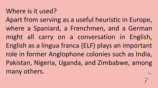 Where is it used?
Apart from serving as a useful heuristic in Europe,
where a Spaniard, a Frenchmen, and a German
might all carry on a conversation in English,
English as a lingua franca (ELF) plays an important
role in former Anglophone colonies such as India,
Pakistan, Nigeria, Uganda, and Zimbabwe, among
many others.
 