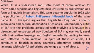 Criticisms:
While ELF is a widespread and useful mode of communication for
many, some scholars and linguists have criticized its proliferation as a
form of linguistic imperialism. This term became popular in 1992 with
the publication of Robert Phillipson’s influential book of the same
name. In it, Phillipson argues that English has long been a tool of
submission and cultural domination of colonies. Contemporary critics
of ELF cite the problems associated with studying a language in a
disorganized, unstructured way. Speakers of ELF may eventually speak
both their native language and English imperfectly, leading to issues
with effective communication. In spite of these criticisms, ELF
continues to flourish in many countries, oftentimes enriching the
language with colorful aphorisms and unique turns of phrase.
 