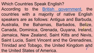 Which Countries Speak English?
According to the British government, the
countries with a majority of native English
speakers are as follows: Antigua and Barbuda,
Australia, the Bahamas, Barbados, Belize,
Canada, Dominica, Grenada, Guyana, Ireland,
Jamaica, New Zealand, Saint Kitts and Nevis,
Saint Lucia, Saint Vincent and the Grenadines,
Trinidad and Tobago, the United Kingdom and
the United States of America.
 