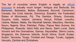 The list of countries where English is legally an official
language is actually much longer: Antigua and Barbuda, the
Bahamas, Barbados, Belize, Botswana, Burundi, Cameroon,
Canada, the Cook Islands, Dominica, Eswatini, the Federated
States of Micronesia, Fiji, The Gambia, Ghana, Grenada,
Guyana, India, Ireland, Jamaica, Kenya, Kiribati, Lesotho,
Liberia, Malawi, Malta, the Marshall Islands, Mauritius, Namibia,
Nauru, Nigeria, Niue, Pakistan, Palau, Papua New Guinea, the
Philippines, Rwanda, Saint Kitts and Nevis, Saint Lucia, Saint
Vincent and the Grenadines, Samoa, Seychelles, Sierra Leone,
Singapore, the Solomon Islands, South Africa, South Sudan,
Sudan, Tanzania, Tonga, Trinidad and Tobago, Tuvalu, Uganda,
Vanuatu, Zambia and Zimbabwe.
 