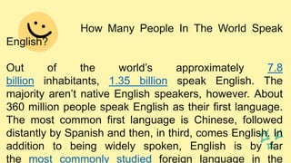 How Many People In The World Speak
English?
Out of the world’s approximately 7.8
billion inhabitants, 1.35 billion speak English. The
majority aren’t native English speakers, however. About
360 million people speak English as their first language.
The most common first language is Chinese, followed
distantly by Spanish and then, in third, comes English. In
addition to being widely spoken, English is by far
the most commonly studied foreign language in the
 