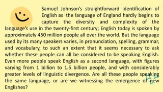 Samuel Johnson’s straightforward identification of
English as the language of England hardly begins to
capture the diversity and complexity of the
language’s use in the twenty-first century; English today is spoken by
approximately 450 million people all over the world. But the language
used by its many speakers varies, in pronunciation, spelling, grammar,
and vocabulary, to such an extent that it seems necessary to ask
whether these people can all be considered to be speaking English.
Even more people speak English as a second language, with figures
varying from 1 billion to 1.5 billion people, and with considerably
greater levels of linguistic divergence. Are all these people speaking
the same language, or are we witnessing the emergence of new
Englishes?
 