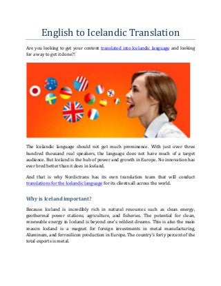 English to Icelandic Translation
Are you looking to get your content translated into Icelandic language and looking
for a way to get it done?!
The Icelandic language should not get much prominence. With just over three
hundred thousand real speakers, the language does not have much of a target
audience. But Iceland is the hub of power and growth in Europe. No innovation has
ever bred better than it does in Iceland.
And that is why Nordictrans has its own translation team that will conduct
translations for the Icelandic language for its clients all across the world.
Why is Iceland important?
Because Iceland is incredibly rich in natural resources such as clean energy,
geothermal power stations, agriculture, and fisheries. The potential for clean,
renewable energy in Iceland is beyond one’s wildest dreams. This is also the main
reason Iceland is a magnet for foreign investments in metal manufacturing,
Aluminum, and ferrosilicon production in Europe. The country’s forty percent of the
total exports is metal.
 