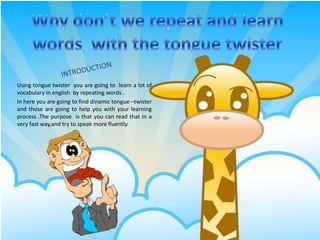 Whydon’twerepeatand learnwordswith the tonguetwister INTRODUCTION Usingtonguetwister  you are goingtolearn a lot of vocabulary in english  by repeatingwords . In here you are goingtofinddinamictongue –twister  and those are goingtohelp you withyourlearningprocess .The purposeisthat you can readthat in a veryfastway,and try tospeak more fluently.   