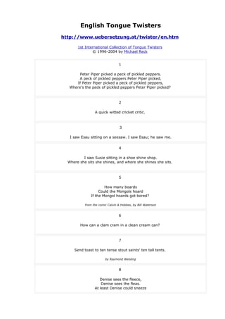 English Tongue Twisters
http://www.uebersetzung.at/twister/en.htm
1st International Collection of Tongue Twisters
© 1996-2004 by Michael Reck
1
Peter Piper picked a peck of pickled peppers.
A peck of pickled peppers Peter Piper picked.
If Peter Piper picked a peck of pickled peppers,
Where's the peck of pickled peppers Peter Piper picked?
2
A quick witted cricket critic.
3
I saw Esau sitting on a seesaw. I saw Esau; he saw me.
4
I saw Susie sitting in a shoe shine shop.
Where she sits she shines, and where she shines she sits.
5
How many boards
Could the Mongols hoard
If the Mongol hoards got bored?
from the comic Calvin & Hobbes, by Bill Waterson
6
How can a clam cram in a clean cream can?
7
Send toast to ten tense stout saints' ten tall tents.
by Raymond Weisling
8
Denise sees the fleece,
Denise sees the fleas.
At least Denise could sneeze
 