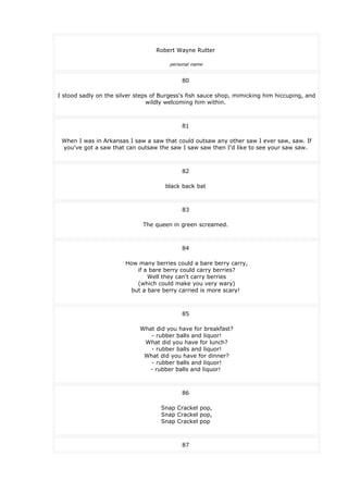 Robert Wayne Rutter
personal name
80
I stood sadly on the silver steps of Burgess's fish sauce shop, mimicking him hiccuping, and
wildly welcoming him within.
81
When I was in Arkansas I saw a saw that could outsaw any other saw I ever saw, saw. If
you've got a saw that can outsaw the saw I saw saw then I'd like to see your saw saw.
82
black back bat
83
The queen in green screamed.
84
How many berries could a bare berry carry,
if a bare berry could carry berries?
Well they can't carry berries
(which could make you very wary)
but a bare berry carried is more scary!
85
What did you have for breakfast?
- rubber balls and liquor!
What did you have for lunch?
- rubber balls and liquor!
What did you have for dinner?
- rubber balls and liquor!
- rubber balls and liquor!
86
Snap Crackel pop,
Snap Crackel pop,
Snap Crackel pop
87
 