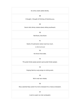 Six slimy snails sailed silently.
88
I thought, I thought of thinking of thanking you.
89
Seven slick slimey snakes slowly sliding southward.
90
Red Buick, blue Buick
91
Roofs of mushrooms rarely mush too much.
by Matt Duchnowski
92
He threw three balls.
93
The great Greek grape growers grow great Greek grapes.
94
Singing Sammy sung songs on sinking sand.
95
We're real rear wheels.
96
Rhys watched Ross switch his Irish wristwatch for a Swiss wristwatch.
97
I wish to wash my Irish wristwatch.
 