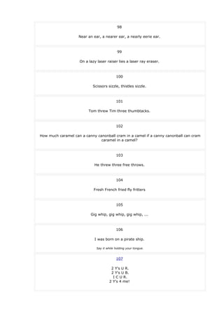 98
Near an ear, a nearer ear, a nearly eerie ear.
99
On a lazy laser raiser lies a laser ray eraser.
100
Scissors sizzle, thistles sizzle.
101
Tom threw Tim three thumbtacks.
102
How much caramel can a canny canonball cram in a camel if a canny canonball can cram
caramel in a camel?
103
He threw three free throws.
104
Fresh French fried fly fritters
105
Gig whip, gig whip, gig whip, ...
106
I was born on a pirate ship.
Say it while holding your tongue.
107
2 Y's U R.
2 Y's U B.
I C U R.
2 Y's 4 me!
 