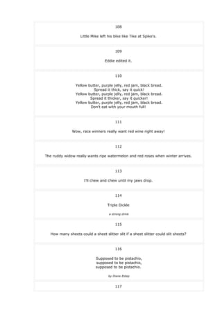 108
Little Mike left his bike like Tike at Spike's.
109
Eddie edited it.
110
Yellow butter, purple jelly, red jam, black bread.
Spread it thick, say it quick!
Yellow butter, purple jelly, red jam, black bread.
Spread it thicker, say it quicker!
Yellow butter, purple jelly, red jam, black bread.
Don't eat with your mouth full!
111
Wow, race winners really want red wine right away!
112
The ruddy widow really wants ripe watermelon and red roses when winter arrives.
113
I'll chew and chew until my jaws drop.
114
Triple Dickle
a strong drink
115
How many sheets could a sheet slitter slit if a sheet slitter could slit sheets?
116
Supposed to be pistachio,
supposed to be pistachio,
supposed to be pistachio.
by Diane Estep
117
 