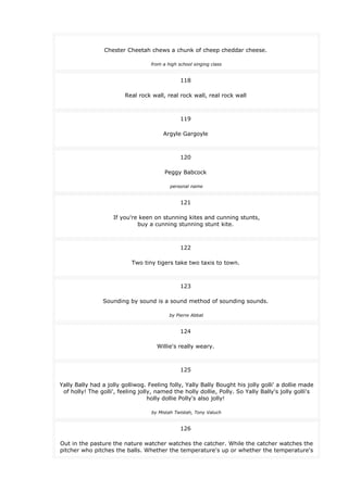 Chester Cheetah chews a chunk of cheep cheddar cheese.
from a high school singing class
118
Real rock wall, real rock wall, real rock wall
119
Argyle Gargoyle
120
Peggy Babcock
personal name
121
If you're keen on stunning kites and cunning stunts,
buy a cunning stunning stunt kite.
122
Two tiny tigers take two taxis to town.
123
Sounding by sound is a sound method of sounding sounds.
by Pierre Abbat
124
Willie's really weary.
125
Yally Bally had a jolly golliwog. Feeling folly, Yally Bally Bought his jolly golli' a dollie made
of holly! The golli', feeling jolly, named the holly dollie, Polly. So Yally Bally's jolly golli's
holly dollie Polly's also jolly!
by Mistah Twistah, Tony Valuch
126
Out in the pasture the nature watcher watches the catcher. While the catcher watches the
pitcher who pitches the balls. Whether the temperature's up or whether the temperature's
 