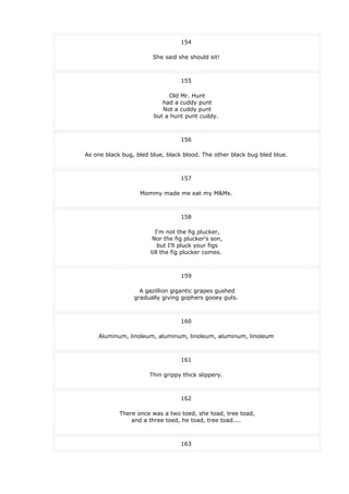 154
She said she should sit!
155
Old Mr. Hunt
had a cuddy punt
Not a cuddy punt
but a hunt punt cuddy.
156
As one black bug, bled blue, black blood. The other black bug bled blue.
157
Mommy made me eat my M&Ms.
158
I'm not the fig plucker,
Nor the fig plucker's son,
but I'll pluck your figs
till the fig plucker comes.
159
A gazillion gigantic grapes gushed
gradually giving gophers gooey guts.
160
Aluminum, linoleum, aluminum, linoleum, aluminum, linoleum
161
Thin grippy thick slippery.
162
There once was a two toed, she toad, tree toad,
and a three toed, he toad, tree toad....
163
 