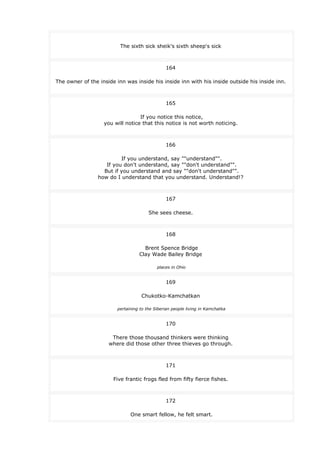 The sixth sick sheik's sixth sheep's sick
164
The owner of the inside inn was inside his inside inn with his inside outside his inside inn.
165
If you notice this notice,
you will notice that this notice is not worth noticing.
166
If you understand, say ""understand"".
If you don't understand, say ""don't understand"".
But if you understand and say ""don't understand"".
how do I understand that you understand. Understand!?
167
She sees cheese.
168
Brent Spence Bridge
Clay Wade Bailey Bridge
places in Ohio
169
Chukotko-Kamchatkan
pertaining to the Siberian people living in Kamchatka
170
There those thousand thinkers were thinking
where did those other three thieves go through.
171
Five frantic frogs fled from fifty fierce fishes.
172
One smart fellow, he felt smart.
 