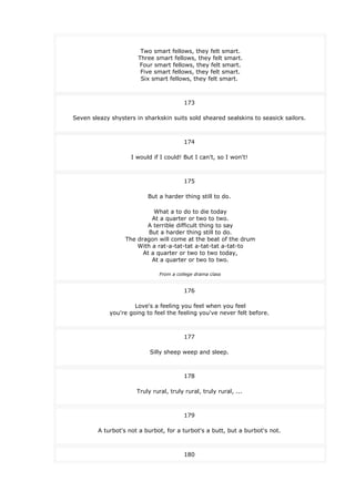 Two smart fellows, they felt smart.
Three smart fellows, they felt smart.
Four smart fellows, they felt smart.
Five smart fellows, they felt smart.
Six smart fellows, they felt smart.
173
Seven sleazy shysters in sharkskin suits sold sheared sealskins to seasick sailors.
174
I would if I could! But I can't, so I won't!
175
But a harder thing still to do.
What a to do to die today
At a quarter or two to two.
A terrible difficult thing to say
But a harder thing still to do.
The dragon will come at the beat of the drum
With a rat-a-tat-tat a-tat-tat a-tat-to
At a quarter or two to two today,
At a quarter or two to two.
From a college drama class
176
Love's a feeling you feel when you feel
you're going to feel the feeling you've never felt before.
177
Silly sheep weep and sleep.
178
Truly rural, truly rural, truly rural, ...
179
A turbot's not a burbot, for a turbot's a butt, but a burbot's not.
180
 
