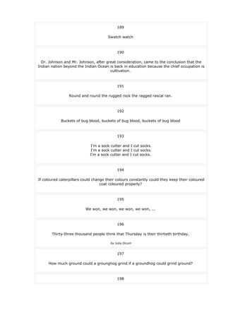 189
Swatch watch
190
Dr. Johnson and Mr. Johnson, after great consideration, came to the conclusion that the
Indian nation beyond the Indian Ocean is back in education because the chief occupation is
cultivation.
191
Round and round the rugged rock the ragged rascal ran.
192
Buckets of bug blood, buckets of bug blood, buckets of bug blood
193
I'm a sock cutter and I cut socks.
I'm a sock cutter and I cut socks.
I'm a sock cutter and I cut socks.
194
If coloured caterpillars could change their colours constantly could they keep their coloured
coat coloured properly?
195
We won, we won, we won, we won, ...
196
Thirty-three thousand people think that Thursday is their thirtieth birthday.
by Julia Dicum
197
How much ground could a grounghog grind if a groundhog could grind ground?
198
 