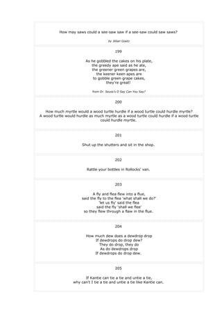 How may saws could a see-saw saw if a see-saw could saw saws?
by Jillian Goetz
199
As he gobbled the cakes on his plate,
the greedy ape said as he ate,
the greener green grapes are,
the keener keen apes are
to gobble green grape cakes,
they're great!
from Dr. Seuss's O Say Can You Say?
200
How much myrtle would a wood turtle hurdle if a wood turtle could hurdle myrtle?
A wood turtle would hurdle as much myrtle as a wood turtle could hurdle if a wood turtle
could hurdle myrtle.
201
Shut up the shutters and sit in the shop.
202
Rattle your bottles in Rollocks' van.
203
A fly and flea flew into a flue,
said the fly to the flea 'what shall we do?'
'let us fly' said the flea
said the fly 'shall we flee'
so they flew through a flaw in the flue.
204
How much dew does a dewdrop drop
If dewdrops do drop dew?
They do drop, they do
As do dewdrops drop
If dewdrops do drop dew.
205
If Kantie can tie a tie and untie a tie,
why can't I tie a tie and untie a tie like Kantie can.
 
